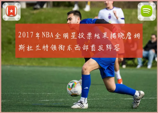 2017年NBA全明星投票结果揭晓詹姆斯杜兰特领衔东西部首发阵容