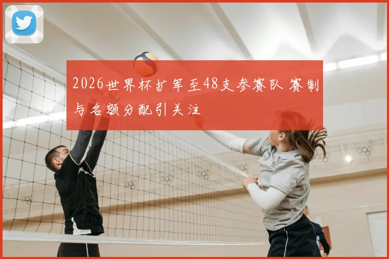 2026世界杯扩军至48支参赛队 赛制与名额分配引关注