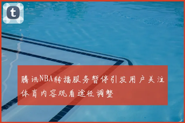 腾讯NBA转播服务暂停引发用户关注体育内容观看途径调整