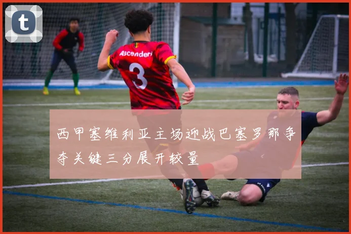 西甲塞维利亚主场迎战巴塞罗那争夺关键三分展开较量