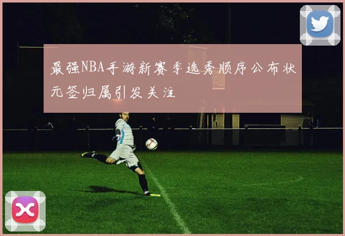 最强NBA手游新赛季选秀顺序公布状元签归属引发关注