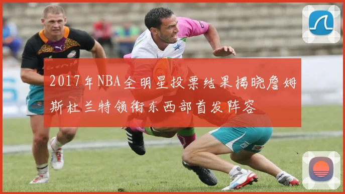 2017年NBA全明星投票结果揭晓詹姆斯杜兰特领衔东西部首发阵容