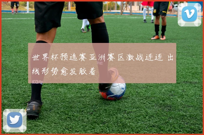 世界杯预选赛亚洲赛区激战连连 出线形势愈发胶着