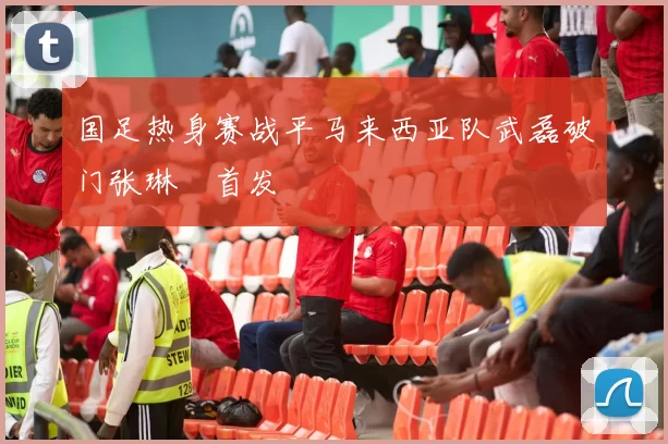 国足热身赛战平马来西亚队武磊破门张琳芃首发