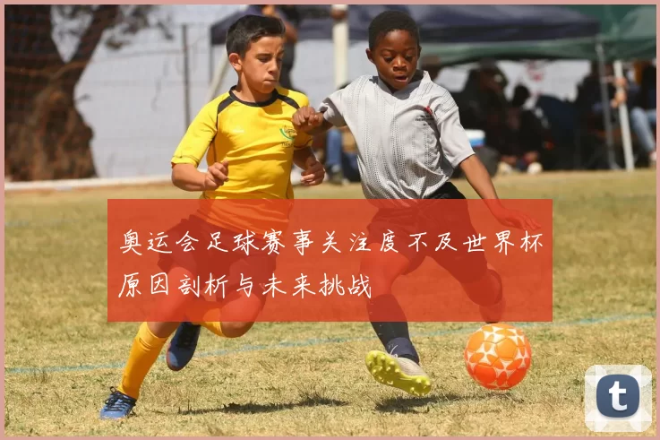 奥运会足球赛事关注度不及世界杯原因剖析与未来挑战