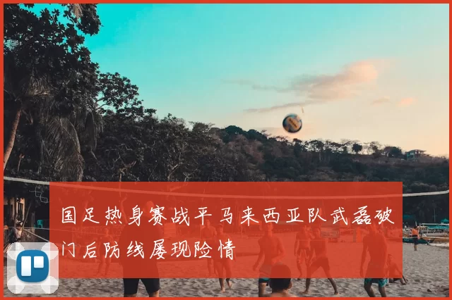 国足热身赛战平马来西亚队武磊破门后防线屡现险情