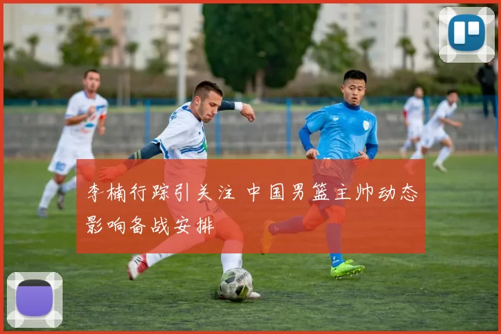 李楠行踪引关注 中国男篮主帅动态影响备战安排