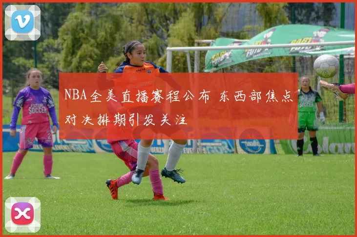 NBA全美直播赛程公布 东西部焦点对决排期引发关注