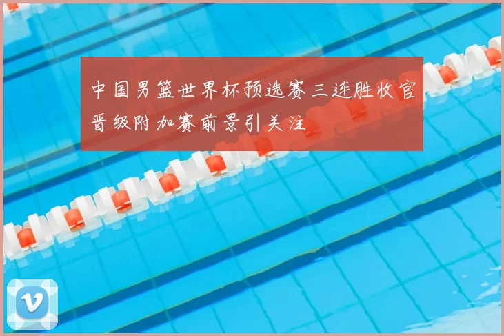 中国男篮世界杯预选赛三连胜收官晋级附加赛前景引关注