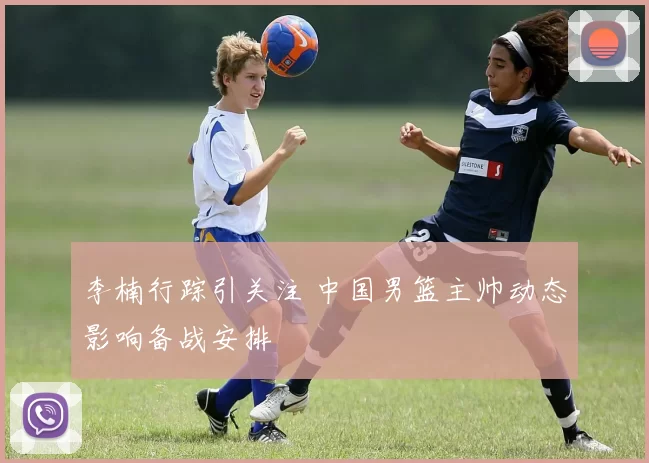 李楠行踪引关注 中国男篮主帅动态影响备战安排