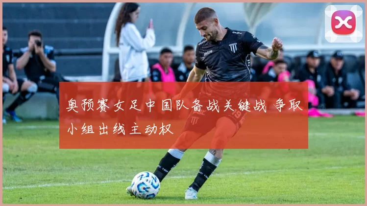奥预赛女足中国队备战关键战 争取小组出线主动权