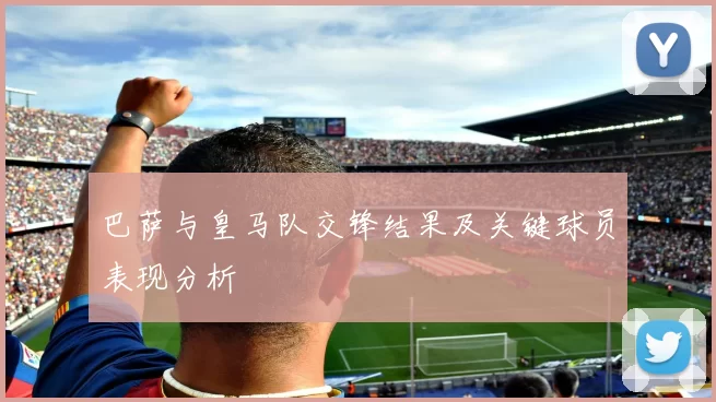 巴萨与皇马队交锋结果及关键球员表现分析