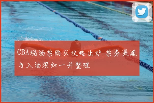 CBA现场票购买攻略出炉 票务渠道与入场须知一并整理