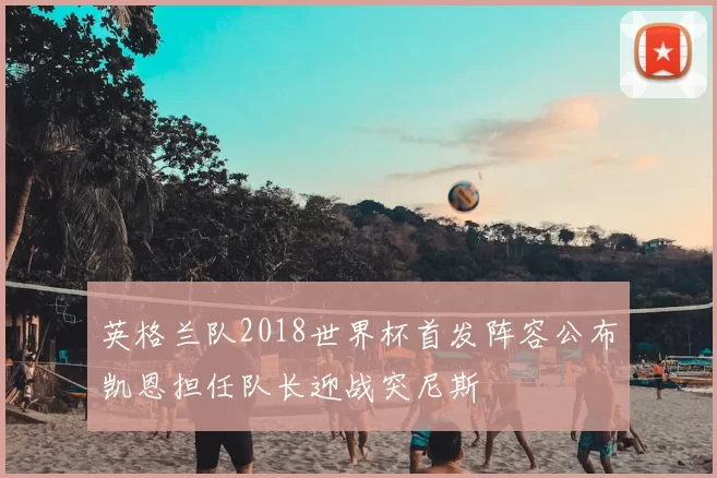 英格兰队2018世界杯首发阵容公布凯恩担任队长迎战突尼斯