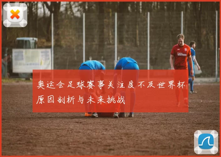 奥运会足球赛事关注度不及世界杯原因剖析与未来挑战
