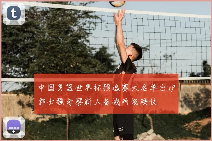 中国男篮世界杯预选赛大名单出炉郭士强考察新人备战两场硬仗