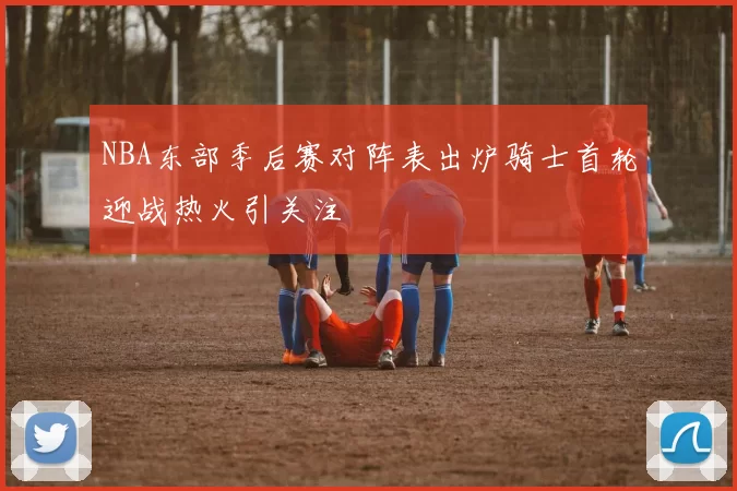 NBA东部季后赛对阵表出炉骑士首轮迎战热火引关注