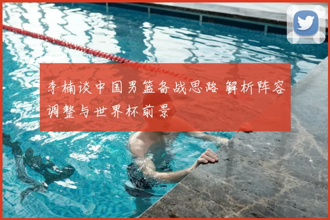 李楠谈中国男篮备战思路 解析阵容调整与世界杯前景