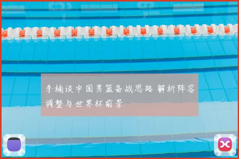 李楠谈中国男篮备战思路 解析阵容调整与世界杯前景