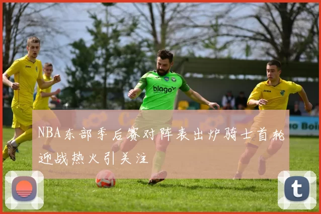 NBA东部季后赛对阵表出炉骑士首轮迎战热火引关注