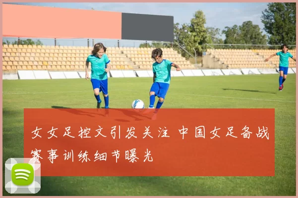 女女足控文引发关注 中国女足备战赛事训练细节曝光