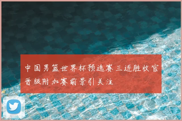 中国男篮世界杯预选赛三连胜收官晋级附加赛前景引关注